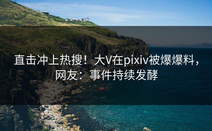 直击冲上热搜！大V在pixiv被爆爆料，网友：事件持续发酵