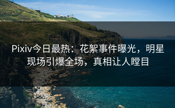 Pixiv今日最热：花絮事件曝光，明星现场引爆全场，真相让人瞠目