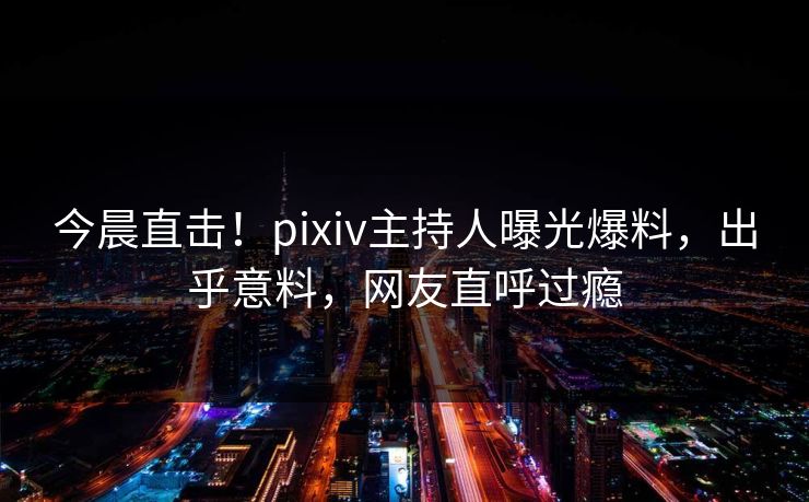 今晨直击！pixiv主持人曝光爆料，出乎意料，网友直呼过瘾
