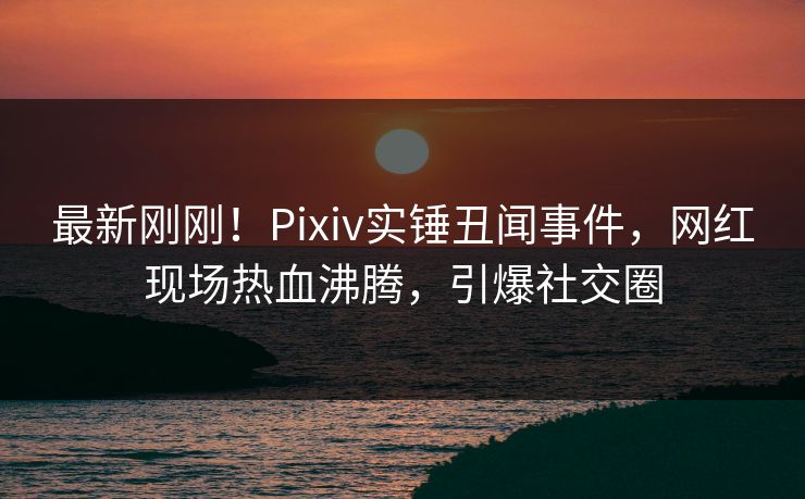 最新刚刚！Pixiv实锤丑闻事件，网红现场热血沸腾，引爆社交圈