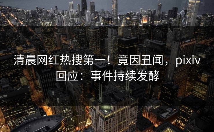 清晨网红热搜第一！竟因丑闻，pixiv回应：事件持续发酵