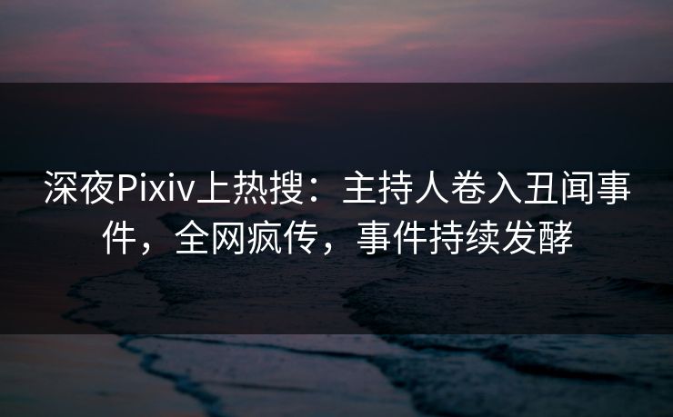 深夜Pixiv上热搜：主持人卷入丑闻事件，全网疯传，事件持续发酵