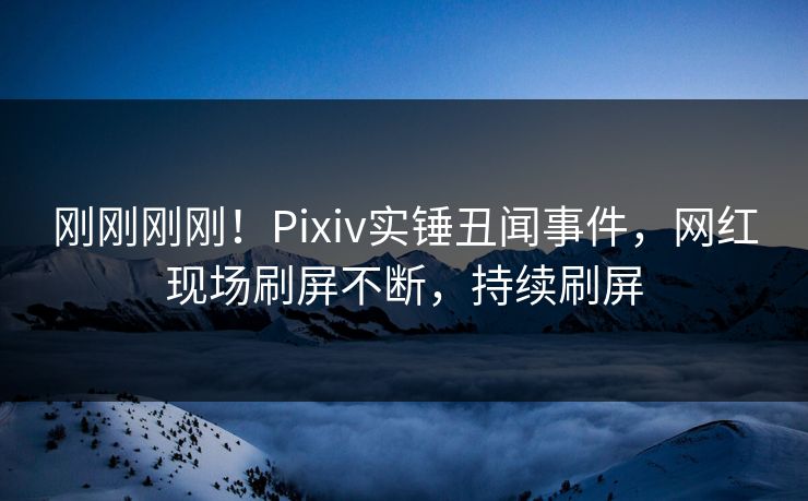 刚刚刚刚！Pixiv实锤丑闻事件，网红现场刷屏不断，持续刷屏