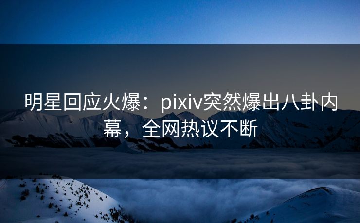 明星回应火爆：pixiv突然爆出八卦内幕，全网热议不断