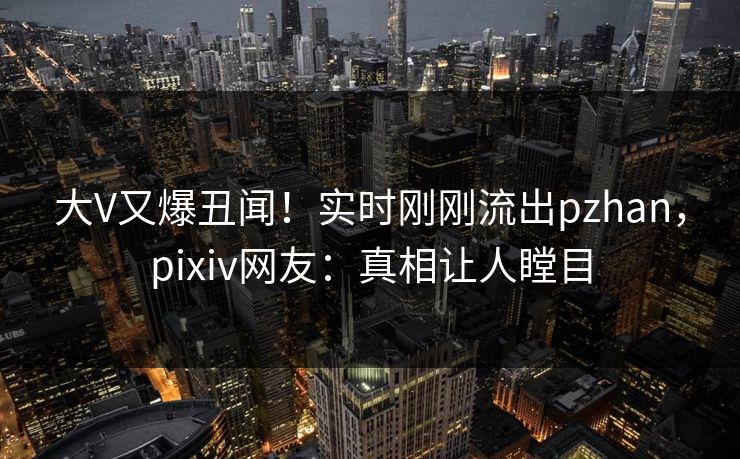 大V又爆丑闻！实时刚刚流出pzhan，pixiv网友：真相让人瞠目