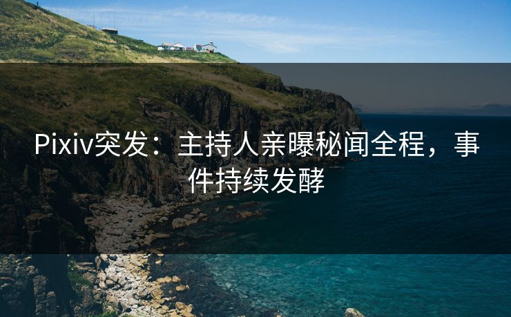 Pixiv突发：主持人亲曝秘闻全程，事件持续发酵