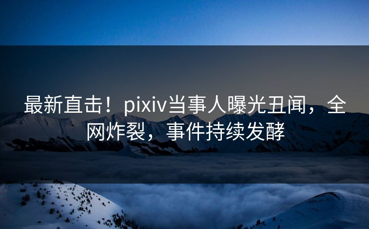 最新直击！pixiv当事人曝光丑闻，全网炸裂，事件持续发酵