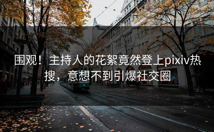 围观！主持人的花絮竟然登上pixiv热搜，意想不到引爆社交圈