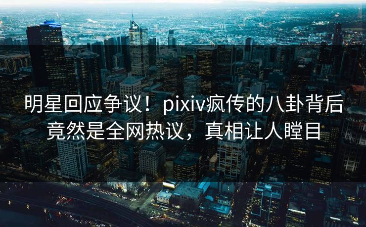 明星回应争议！pixiv疯传的八卦背后竟然是全网热议，真相让人瞠目