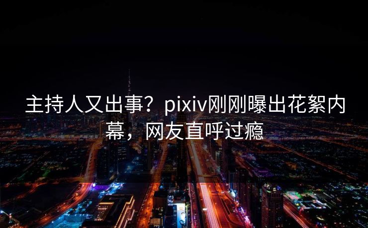 主持人又出事？pixiv刚刚曝出花絮内幕，网友直呼过瘾