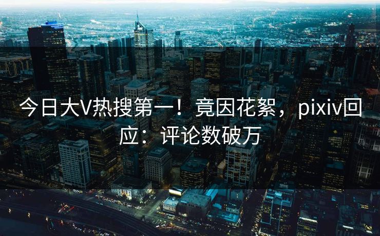 今日大V热搜第一！竟因花絮，pixiv回应：评论数破万