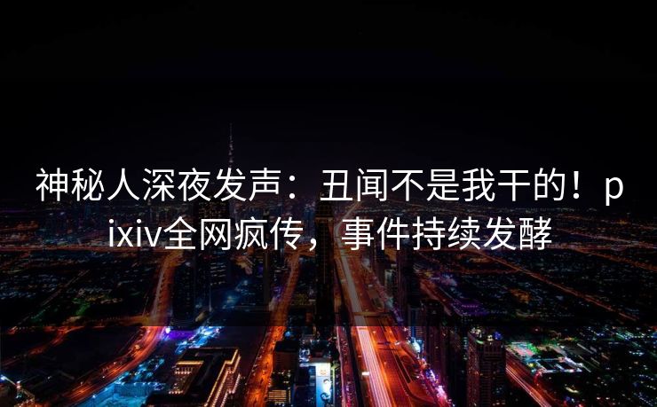神秘人深夜发声：丑闻不是我干的！pixiv全网疯传，事件持续发酵