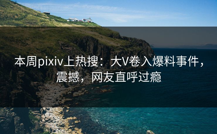 本周pixiv上热搜：大V卷入爆料事件，震撼，网友直呼过瘾