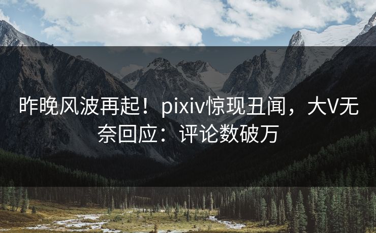 昨晚风波再起！pixiv惊现丑闻，大V无奈回应：评论数破万