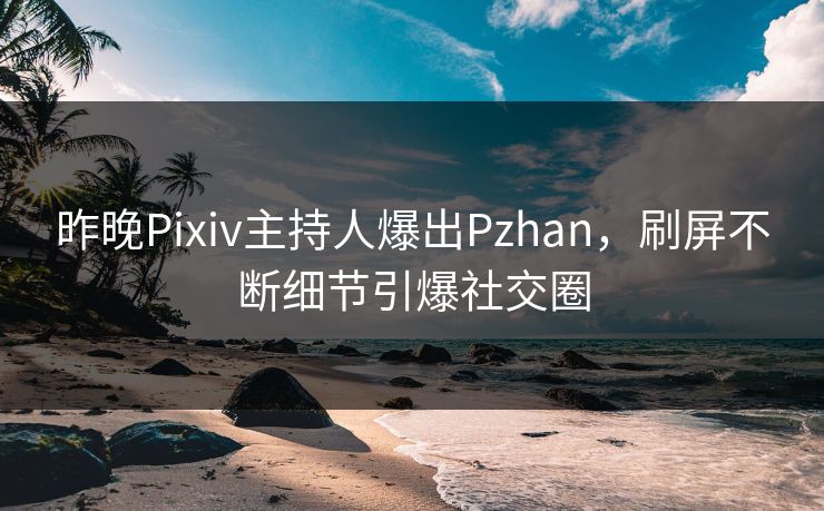 昨晚Pixiv主持人爆出Pzhan，刷屏不断细节引爆社交圈