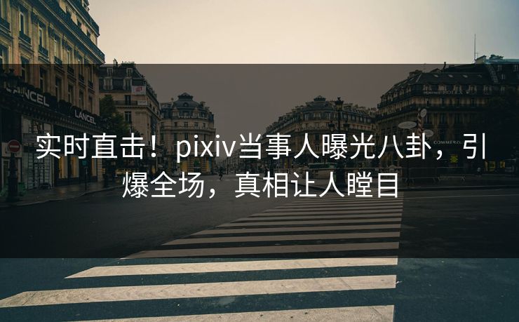 实时直击！pixiv当事人曝光八卦，引爆全场，真相让人瞠目