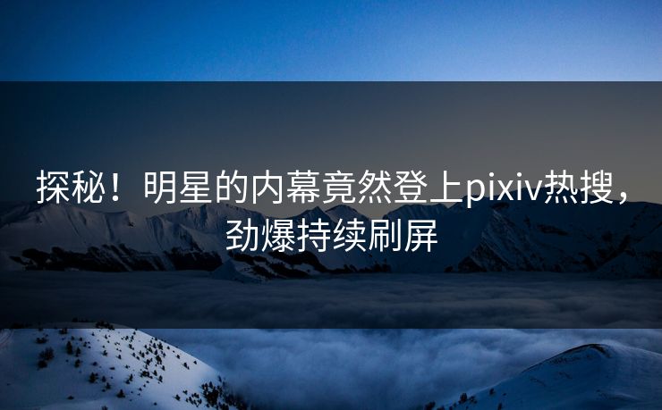 探秘！明星的内幕竟然登上pixiv热搜，劲爆持续刷屏