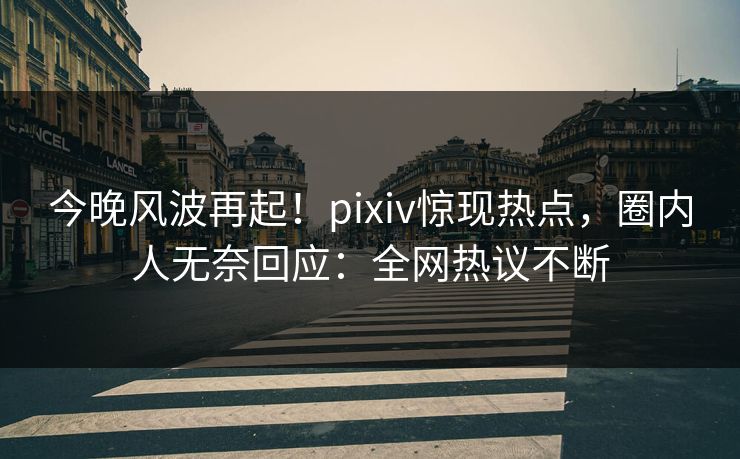 今晚风波再起！pixiv惊现热点，圈内人无奈回应：全网热议不断