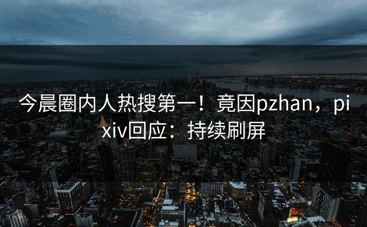 今晨圈内人热搜第一！竟因pzhan，pixiv回应：持续刷屏