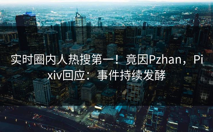 实时圈内人热搜第一！竟因Pzhan，Pixiv回应：事件持续发酵
