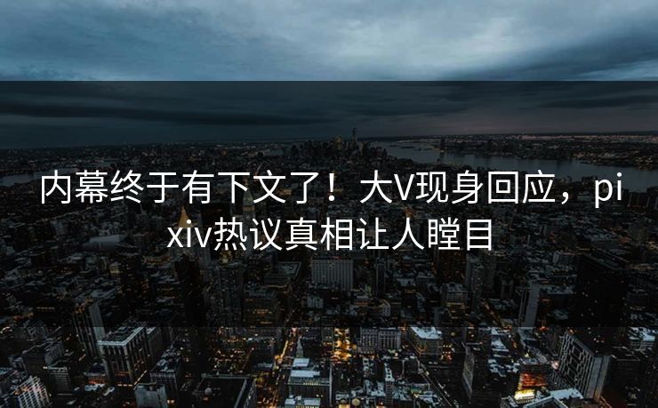 内幕终于有下文了！大V现身回应，pixiv热议真相让人瞠目