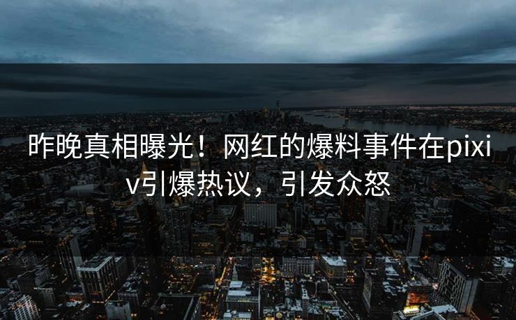 昨晚真相曝光！网红的爆料事件在pixiv引爆热议，引发众怒