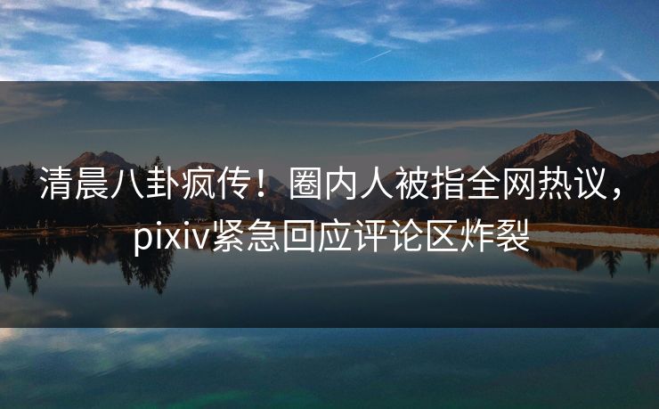 清晨八卦疯传！圈内人被指全网热议，pixiv紧急回应评论区炸裂