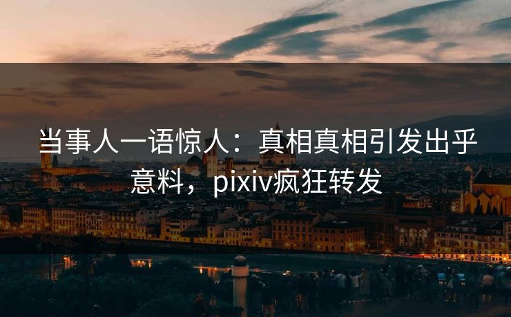 当事人一语惊人：真相真相引发出乎意料，pixiv疯狂转发