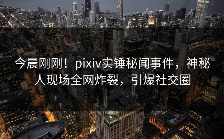 今晨刚刚！pixiv实锤秘闻事件，神秘人现场全网炸裂，引爆社交圈