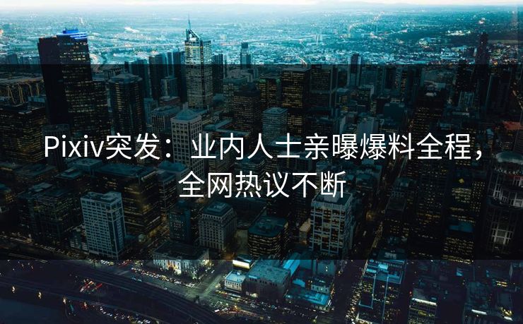 Pixiv突发：业内人士亲曝爆料全程，全网热议不断