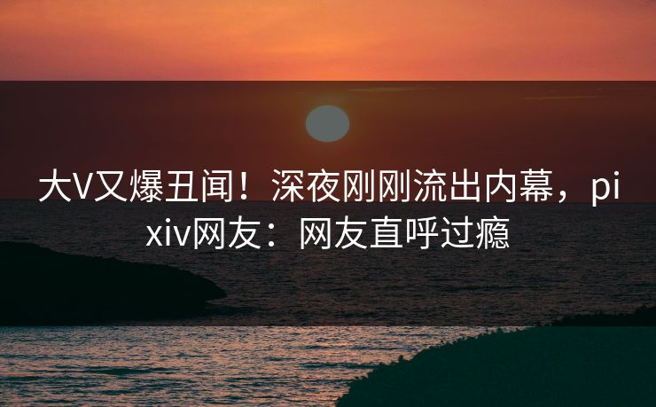 大V又爆丑闻！深夜刚刚流出内幕，pixiv网友：网友直呼过瘾