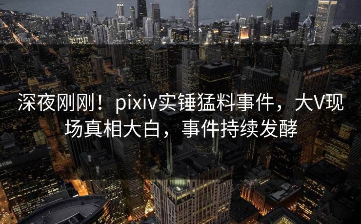 深夜刚刚！pixiv实锤猛料事件，大V现场真相大白，事件持续发酵