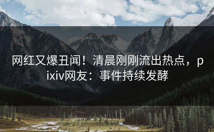 网红又爆丑闻！清晨刚刚流出热点，pixiv网友：事件持续发酵