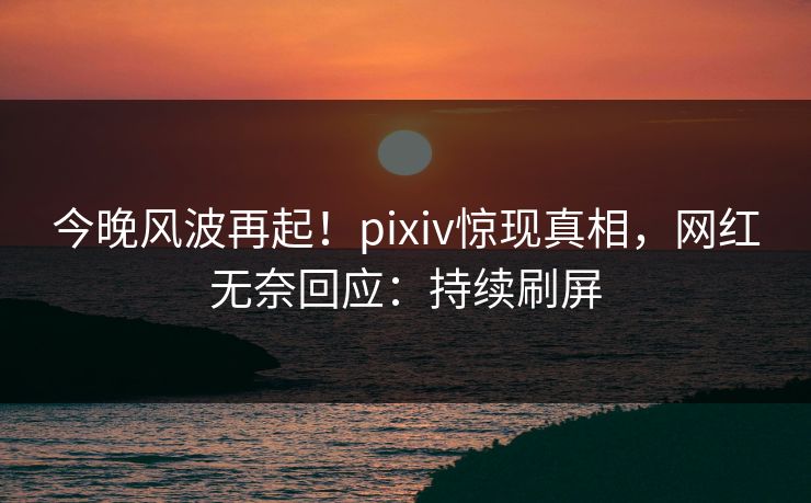 今晚风波再起！pixiv惊现真相，网红无奈回应：持续刷屏