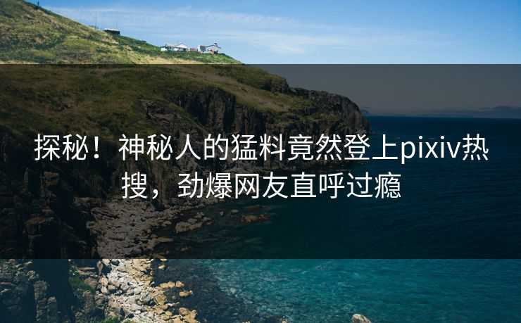 探秘！神秘人的猛料竟然登上pixiv热搜，劲爆网友直呼过瘾