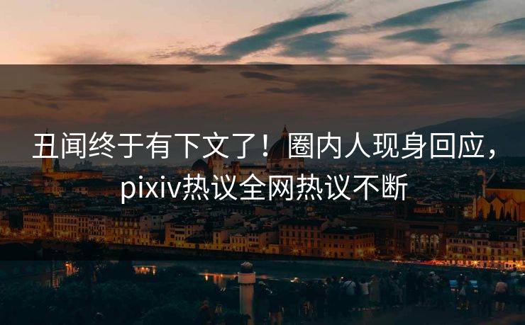 丑闻终于有下文了！圈内人现身回应，pixiv热议全网热议不断