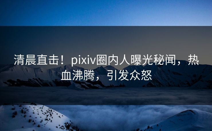 清晨直击！pixiv圈内人曝光秘闻，热血沸腾，引发众怒