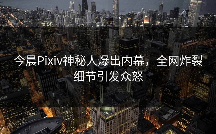 今晨Pixiv神秘人爆出内幕，全网炸裂细节引发众怒