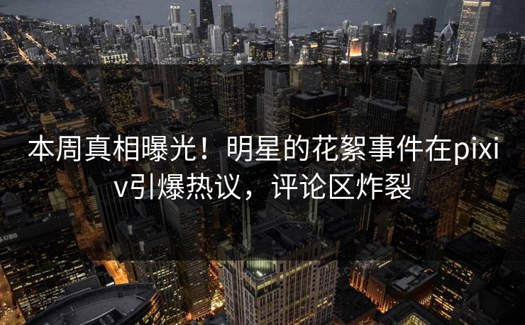 本周真相曝光！明星的花絮事件在pixiv引爆热议，评论区炸裂