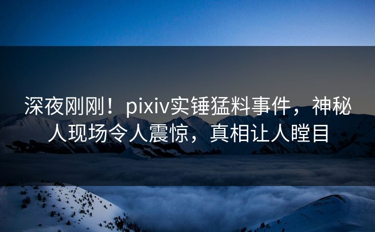 深夜刚刚！pixiv实锤猛料事件，神秘人现场令人震惊，真相让人瞠目