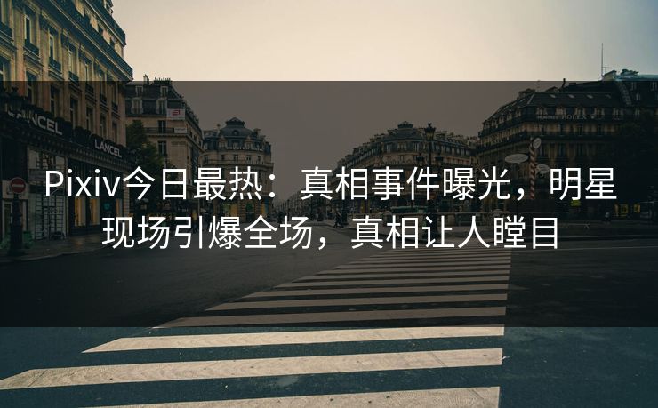 Pixiv今日最热：真相事件曝光，明星现场引爆全场，真相让人瞠目
