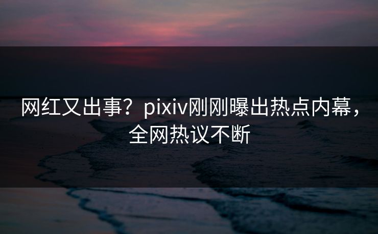 网红又出事？pixiv刚刚曝出热点内幕，全网热议不断
