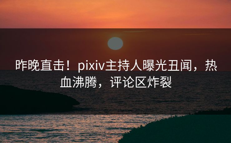 昨晚直击！pixiv主持人曝光丑闻，热血沸腾，评论区炸裂