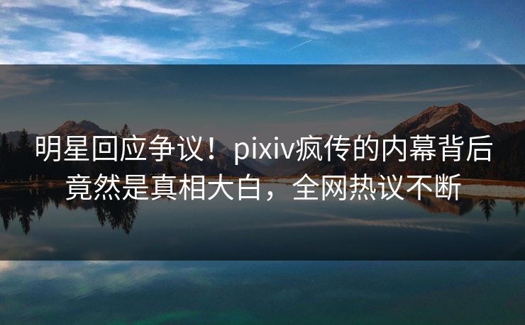 明星回应争议！pixiv疯传的内幕背后竟然是真相大白，全网热议不断