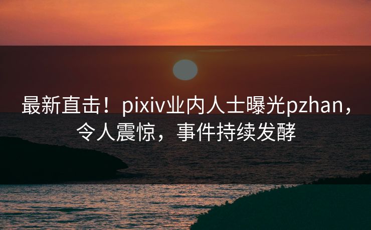 最新直击！pixiv业内人士曝光pzhan，令人震惊，事件持续发酵