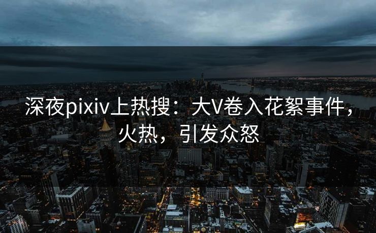 深夜pixiv上热搜：大V卷入花絮事件，火热，引发众怒