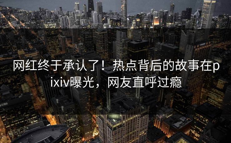 网红终于承认了！热点背后的故事在pixiv曝光，网友直呼过瘾