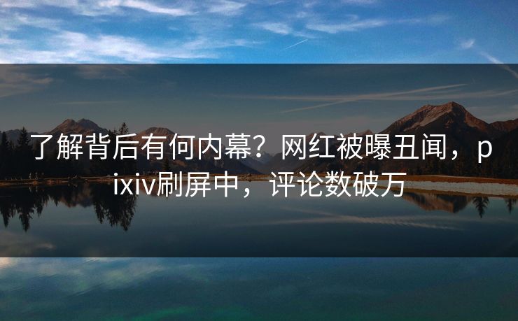 了解背后有何内幕？网红被曝丑闻，pixiv刷屏中，评论数破万