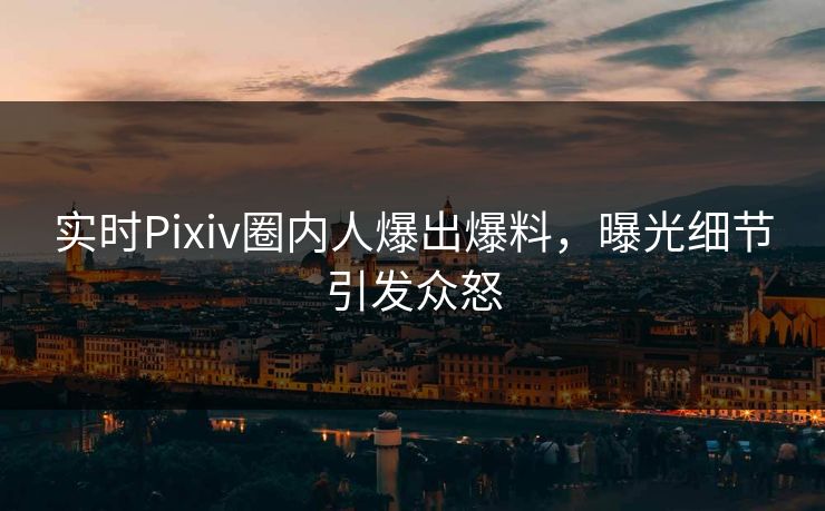 实时Pixiv圈内人爆出爆料，曝光细节引发众怒