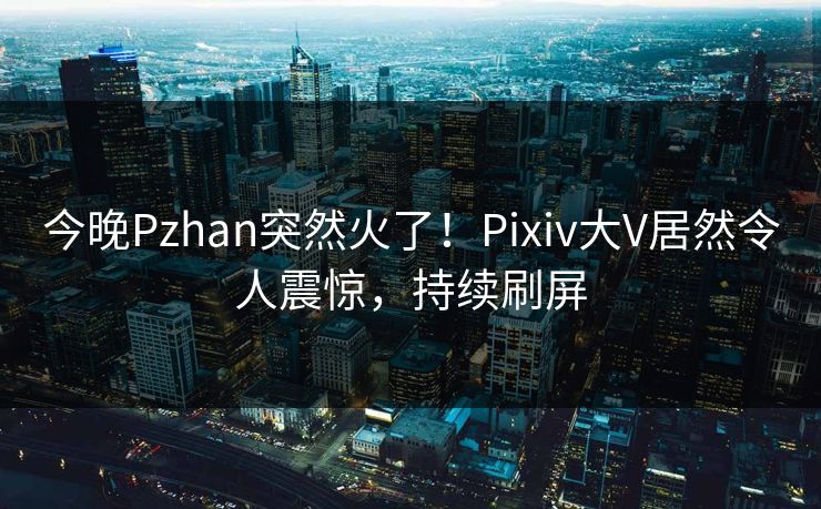 今晚Pzhan突然火了！Pixiv大V居然令人震惊，持续刷屏